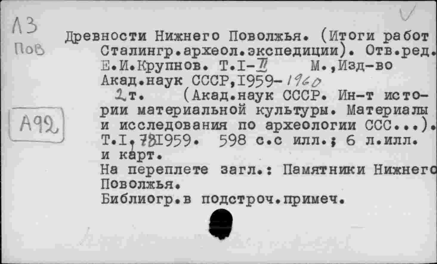 ﻿ЛЗ ПоР)
AÜj
Древности Нижнего Поволжья. (Итоги работ Сталингр•археол.экспедиции)• Отв.ред Е.И.Крупнов. Т.1-5	М.,Изд-во
Акад.наук СССР, 1959-
І.Т. (Акад.наук СССР. Ин-т истории материальной культуры. Материалы и исследования по археологии CGC...) Т.І.Ж959* 598 с.с илл. ; 6 л.илл. и карт.
На переплете загл. : Памятники Нижнегі Поволжья.
Библиогр.в подстрой.примеч.